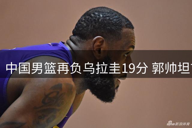 中国男篮再负乌拉圭19分 郭帅坦言两员大将失常影响全局