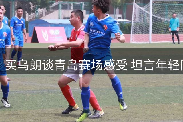 买乌朗谈青岛赛场感受 坦言年轻队员获重用