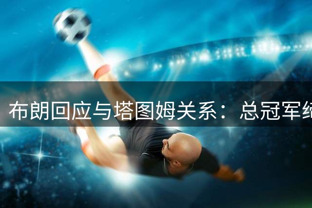 布朗回应与塔图姆关系：总冠军缔造的战友情永远不会消散