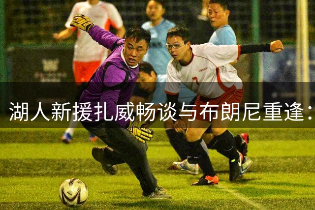 湖人新援扎威畅谈与布朗尼重逢：从高中队友到NBA搭档