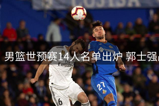 男篮世预赛14人名单出炉 郭士强战术调整引热议