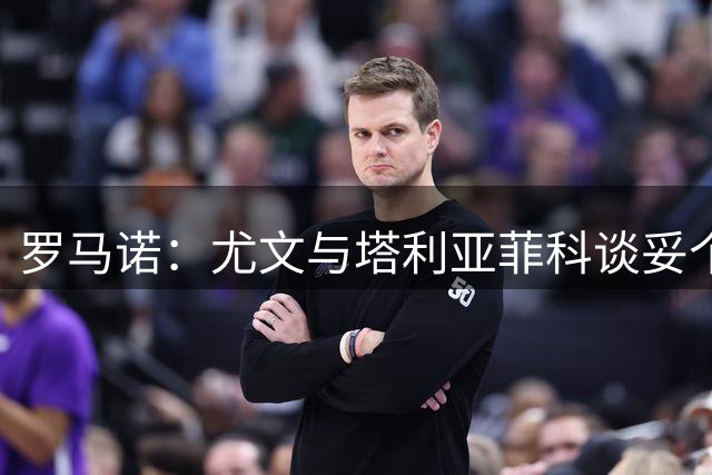 罗马诺：尤文与塔利亚菲科谈妥个人条款，在等卡瓦尔离队