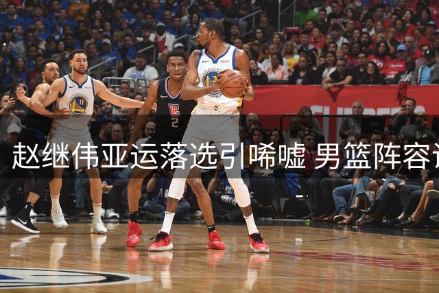 赵继伟亚运落选引唏嘘 男篮阵容调整两将离队