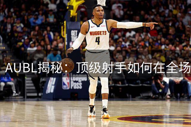AUBL揭秘：顶级射手如何在全场奔跑中锤炼技艺