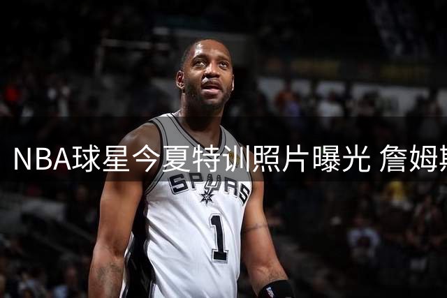 NBA球星今夏特训照片曝光 詹姆斯韦德领衔